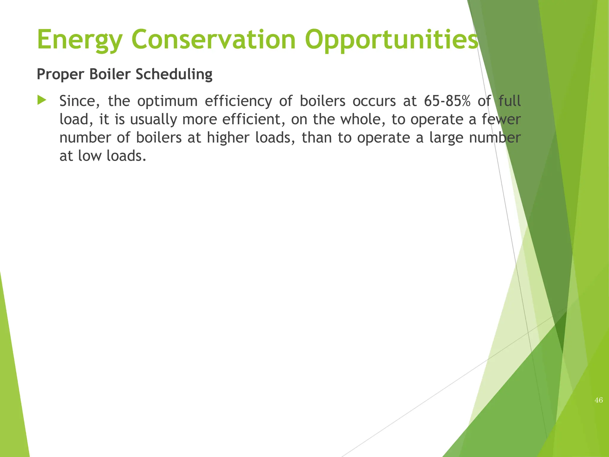 Energy Conservation Opportunities
Proper Boiler Scheduling
 Since, the optimum efficiency of boilers occurs at 65-85% of full
load, it is usually more efficient, on the whole, to operate a fewer
number of boilers at higher loads, than to operate a large number
at low loads.
46
 