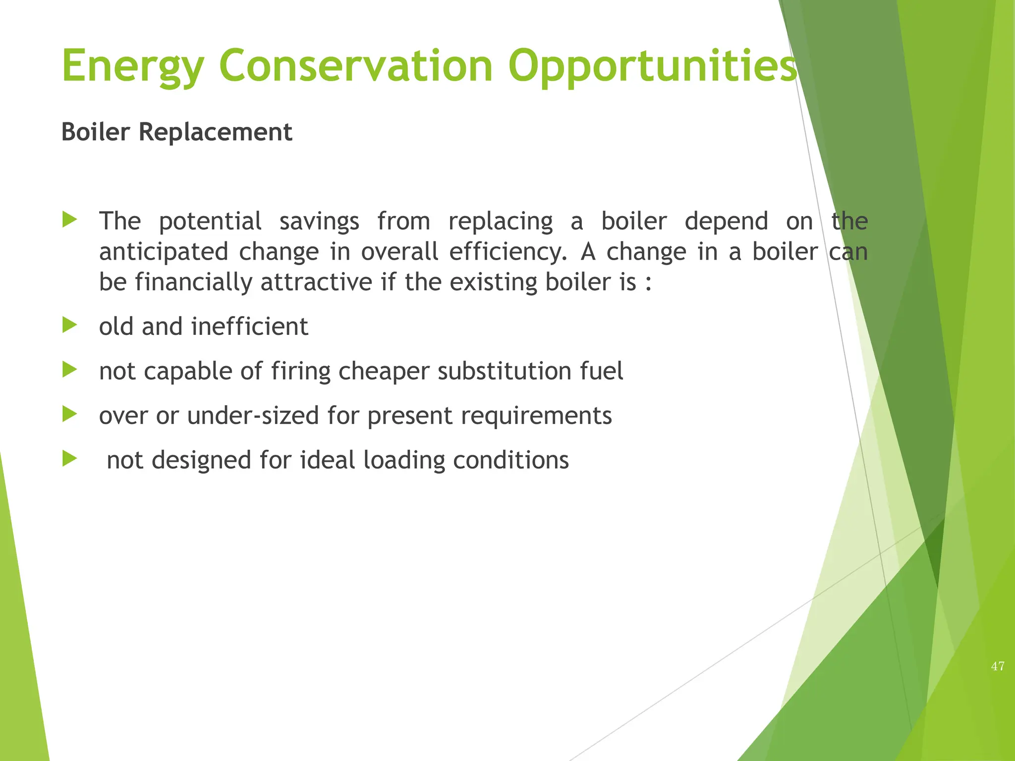Energy Conservation Opportunities
Boiler Replacement
 The potential savings from replacing a boiler depend on the
anticipated change in overall efficiency. A change in a boiler can
be financially attractive if the existing boiler is :
 old and inefficient
 not capable of firing cheaper substitution fuel
 over or under-sized for present requirements
 not designed for ideal loading conditions
47
 