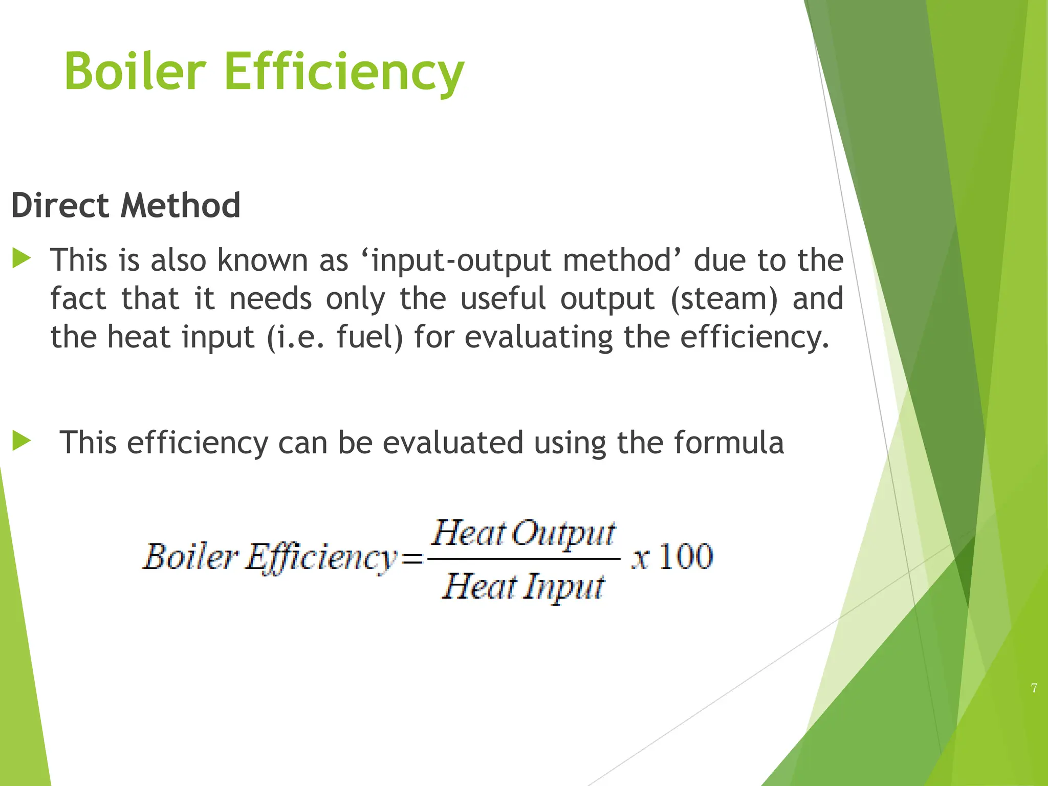 Boiler Efficiency
Direct Method
 This is also known as ‘input-output method’ due to the
fact that it needs only the useful output (steam) and
the heat input (i.e. fuel) for evaluating the efficiency.
 This efficiency can be evaluated using the formula
7
 
