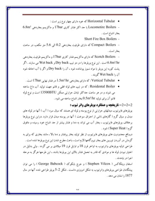 22
Horizontal Tubular: ‫اوت‬ ‫قيف‬ ٞ‫ڀڃ‬ ‫زڇبـ‬ ‫ؼاـاي‬ ‫غڃؼ‬ ‫ٰڅ‬
-Locomotire Boilers‫ٰبـي‬ ‫٨ٍبـ‬ ‫اٰثف‬ ‫ضؽ‬ ‫ثب‬17bar‫ثػبـؼچی‬ ‫ټبٰكيٽٻ‬ ‫ڂ‬6.8m³
. ‫اوت‬ ٞ‫اٌجب‬ ‫ثػبـ‬
-Short Fire Box Boilers
-Compact Boilers‫ثػبـؼچی‬ ‫ٜف٨يت‬ ‫ؼاـاي‬ ‫ٰڅ‬0.2‫اٸی‬5.6‫ټت‬‫وب٠ت‬ ‫ؼـ‬ ‫ټٱ١ت‬ ‫ف‬
. ‫اوت‬ ‫ثػبـ‬
-Scotch Boilers‫ٰبـي‬ ‫٨ٍبـ‬ ‫ټبٰكيٽٻ‬ ‫ؼاـاي‬ ‫ٰڅ‬17bar‫ثػبـؼچی‬ ‫ٜف٨يت‬ ‫ټبٰكيٽٻ‬ ‫ڂ‬
6.8m³/hr‫تيپ‬ ‫ؼڂ‬ ‫ؼـ‬ ‫ـا‬ ‫ثڃيٹفچب‬ ٞ‫ڀڃ‬ ‫ايٿ‬ . ‫اوت‬Dry back‫ڂ‬Wet back‫اٴف‬ . ‫وبقڀؽ‬ ‫ټی‬
‫ـا‬ ‫آپ‬ ، ‫ٌڃؼ‬ ‫پڃٌبڀؽڄ‬ ‫ڀىڃق‬ ‫ټڃاؼ‬ ‫ثب‬ ‫ثڃيٹف‬ ‫ايٿ‬ ‫ٰڃـڄ‬ ‫پٍت‬Dry back‫اض‬ ‫آة‬ ‫ثب‬ ‫اٴف‬ ‫ڂ‬‫ٌڃؼ‬ ‫ب٘څ‬
‫ـا‬ ‫آپ‬Wet back. ‫ٴڃيځؽ‬
Vertical Tubular‫ثػبـؼچی‬ ‫ؼاـاي‬ ‫ٰڅ‬ :1.5m³/hr‫ڀڇبيی‬ ‫٨ٍبـ‬ ‫ؼـ‬17bar. ‫اوت‬
Residental Boiler‫وبغتڅ‬ ٢‫ؼا‬ ‫آة‬ ‫تڃٸيؽ‬ ‫خڇت‬ ‫٬بئٻ‬ ‫ڂ‬ ‫ا٨٭ی‬ ‫ٸڃٸڅ‬ ‫چبي‬ ‫تيپ‬ ‫ؼـ‬ ‫ٰڅ‬ :
‫ټٽٱٿ‬ ‫ضفاـتی‬ ‫تجبؼٶ‬ ‫ضؽاٰثف‬ ‫وب٠ت‬ ‫چف‬ ‫ؼـ‬ ‫ڂ‬ ‫ٌڃڀؽ‬ ‫ټی‬13500BTU‫ٸڃٸڅ‬ ٞ‫ڀڃ‬ ‫ڂ‬ ‫اوت‬
‫ثف‬ ‫آپ‬ ‫٬بئٻ‬‫تڃٸيؽ‬ ‫اي‬0.5m³/hr. ‫ٌڃؼ‬ ‫ټی‬ ‫وبغتڅ‬ ٞ‫اٌجب‬ ‫ثػبـ‬
2-2-2-: ‫تیَب‬ ‫ٍاتش‬ ‫تَيلشّای‬ ‫ػولکشد‬ ٍ ِ‫تاسيخچ‬
‫چبي‬ ‫ٸڃٸڅ‬ ‫ؼـ‬ ‫آڀڇب‬ ) ‫آة‬ ( ‫وفؼ‬ ‫ويبٶ‬ ‫ٰڅ‬ ‫چىتځؽ‬ ‫اي‬ ‫ٸڃٸڅ‬ ‫ڂ‬ ‫پڃوتڅ‬ ٞ‫ڀڃ‬ ‫اق‬ ‫ضفاـتی‬ ‫ټجؽٸڇبي‬ ‫٨بيفتيڃة‬ ‫ثڃيٹفچبي‬
‫٬فا‬ ‫ټجؽٶ‬ ‫پڃوتڅ‬ ‫ؼـ‬ ‫آڀڇب‬ ) ‫وڃغت‬ ٪‫اضتفا‬ ‫اق‬ ‫ڀبٌی‬ ‫ٴبقچبي‬ ( ‫ٴفٺ‬ ‫ويبٶ‬ ‫ڂ‬ ‫ټجؽٶ‬‫ثڃيٹفچب‬ ٞ‫ڀڃ‬ ‫.ؼـايٿ‬ ‫ؼاـؼ‬ ‫ـ‬
٪‫ټب٨ڃ‬ ‫ڂ‬ ‫ـويؽڄ‬ ‫غڃؼ‬ ٞ‫اٌجب‬ ‫ضؽ‬ ‫اق‬ ‫ثيٍتف‬ ‫٨ٍبـ‬ ‫ڂ‬ ‫ؼټب‬ ‫ثڅ‬ ‫تڃاڀؽ‬ ‫ټی‬ ‫آة‬ ‫ثػبـ‬ ، ‫٨بيفتيڃة‬ ‫ثڃيٹفچبي‬ ٦‫ثفغال‬
( ‫ٴفٺ‬Super Heat. ‫ٌڃؼ‬ )
‫ڀٝف‬ ‫اق‬ ‫٨بيفتيڃة‬ ‫ثڃيٹفچبي‬ ‫چبي‬ ‫ټطؽڂؼيت‬ ٟ٬‫ؼـڂا‬‫ثڅ‬ ‫ثفاي‬ ‫ٰڅ‬ ‫ثػبـي‬ ‫ټبڀځؽ‬ ، ‫ثبال‬ ‫ؼټب‬ ‫ڂ‬ ‫پف٨ٍبـ‬ ‫ثػبـ‬ ‫تڃٸيؽ‬
‫آڂـؼپ‬ ‫ؼـ‬ ‫ٴفؼي‬. ‫اوت‬ ‫ٌؽڄ‬ ‫ثڃيٹفچب‬ ٞ‫ڀڃ‬ ‫ايٿ‬ ‫ٌؽپ‬ ‫ټٙفش‬ ‫ثب٠ث‬ ، ‫اوت‬ ‫القٺ‬ ‫ڀيفڂٴبچڇب‬ ‫ثػبـ‬ ‫چبي‬ ‫تڃـثيٿ‬
‫٬فپ‬ ‫اڂاغف‬ ‫ثڅ‬ ‫ڂاتفتيڃة‬ ‫ثڃيٹفچبي‬ ‫اڂٸيڅ‬ ‫٘فاضی‬18‫٬فپ‬ ‫اڂايٷ‬ ‫ڂ‬19‫ؼـ‬ ‫ثؽٸيٷ‬ ‫ڂٸی‬ . ‫ٴفؼؼ‬ ‫ټی‬ ‫ثف‬ ‫ټيالؼي‬
‫٘فضڇ‬ ‫ايٿ‬ ، ‫ثبٌځؽ‬ ‫ثڃيٹفچب‬ ‫ايٿ‬ ‫ثبالي‬ ‫٨ٍبـ‬ ‫تطٽٷ‬ ‫ثڅ‬ ‫٬بؼـ‬ ‫ٰڅ‬ ‫ټڃاؼي‬ ‫ڂ‬ ‫چب‬ ‫ٸڃٸڅ‬ ‫ڀجڃؼپ‬ ‫اغتيبـ‬‫ټفضٹڅ‬ ‫ثڅ‬ ‫چفٴك‬ ‫ب‬
. ‫ڀيبټؽڀؽ‬ ‫ؼـ‬ ‫اخفا‬
( ‫ڂيٹٱبٰه‬ ‫اوت٩بپ‬Stephen Vilcox( ‫ثبثٱڃٮ‬ ‫خفج‬ ‫ڂ‬ )George Babcock‫تڃاپ‬ ‫ټی‬ ‫ـا‬ )
‫ٌٱٷ‬ . ‫ؼاڀىت‬ ‫اټفڂقي‬ ‫ٌٱٷ‬ ‫ثڅ‬ ‫ڂاتفتيڃة‬ ‫ثڃيٹفچبي‬ ‫٘فاضی‬ ‫پيٍٵبټبپ‬2-5‫ٌؽڄ‬ ‫٘فاضی‬ ‫ثڃيٹف‬‫وبٶ‬ ‫ؼـ‬ ‫آڀڇب‬
1877. ‫ؼچؽ‬ ‫ټی‬ ‫ڀٍبپ‬ ‫ـا‬
 