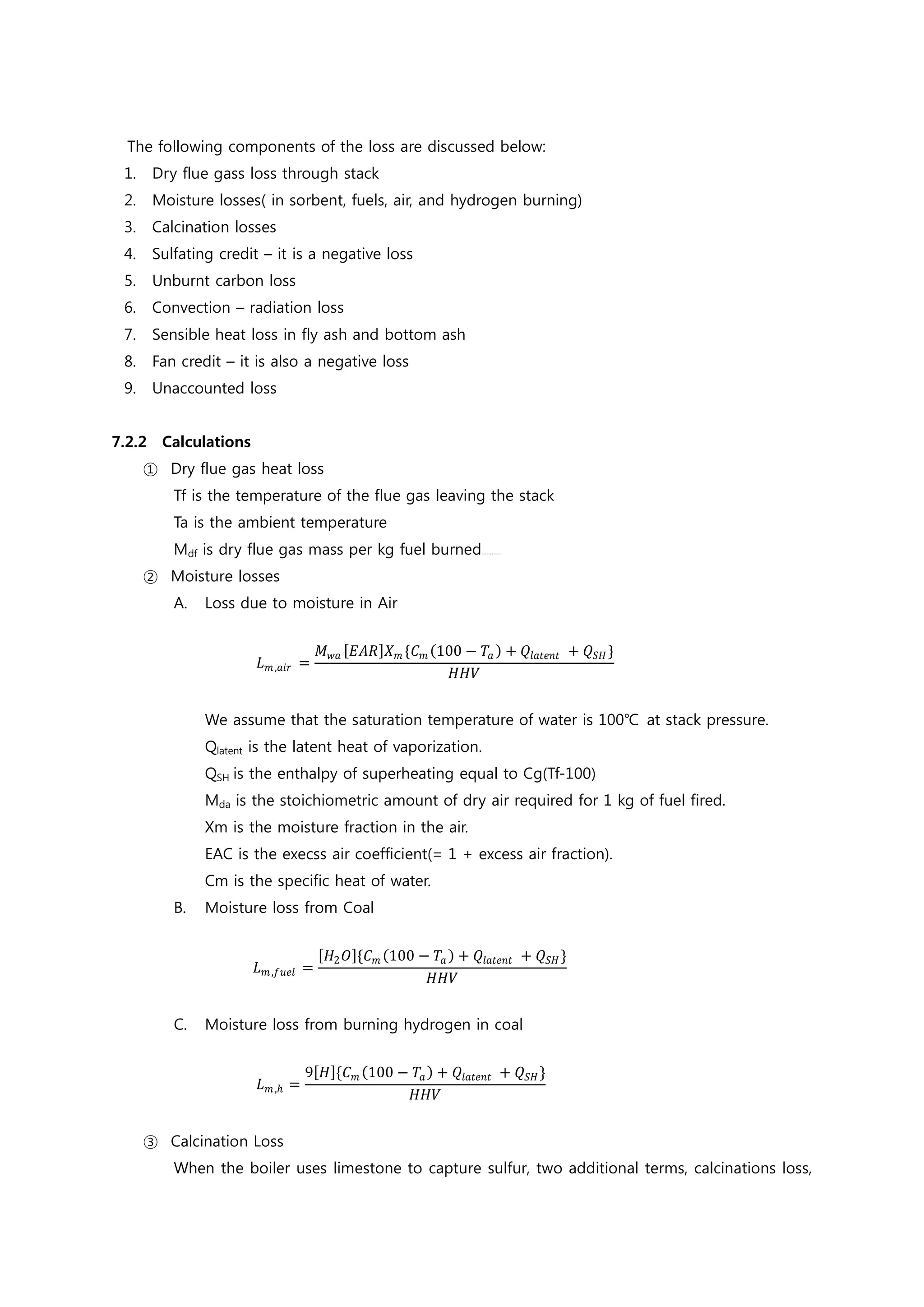 The following components of the loss are discussed below:
1. Dry flue gass loss through stack
2. Moisture losses( in sorbent, fuels, air, and hydrogen burning)
3. Calcination losses
4. Sulfating credit – it is a negative loss
5. Unburnt carbon loss
6. Convection – radiation loss
7. Sensible heat loss in fly ash and bottom ash
8. Fan credit – it is also a negative loss
9. Unaccounted loss
7.2.2 Calculations
① Dry flue gas heat loss
Tf is the temperature of the flue gas leaving the stack
Ta is the ambient temperature
Mdf is dry flue gas mass per kg fuel burned여기에 수식을 입력하십시오.
② Moisture losses
A. Loss due to moisture in Air
𝐿𝐿𝑚𝑚,𝑎𝑎𝑎𝑎𝑎𝑎 =
𝑀𝑀𝑤𝑤𝑤𝑤 [𝐸𝐸𝐸𝐸𝐸𝐸]𝑋𝑋𝑚𝑚 {𝐶𝐶𝑚𝑚 (100 − 𝑇𝑇𝑎𝑎 ) + 𝑄𝑄𝑙𝑙𝑙𝑙𝑙𝑙𝑙𝑙𝑙𝑙𝑙𝑙 + 𝑄𝑄𝑆𝑆𝑆𝑆 }
𝐻𝐻𝐻𝐻𝐻𝐻
We assume that the saturation temperature of water is 100℃ at stack pressure.
Qlatent is the latent heat of vaporization.
QSH is the enthalpy of superheating equal to Cg(Tf-100)
Mda is the stoichiometric amount of dry air required for 1 kg of fuel fired.
Xm is the moisture fraction in the air.
EAC is the execss air coefficient(= 1 + excess air fraction).
Cm is the specific heat of water.
B. Moisture loss from Coal
𝐿𝐿𝑚𝑚,𝑓𝑓𝑢𝑢𝑢𝑢𝑢𝑢 =
[𝐻𝐻2 𝑂𝑂]{𝐶𝐶𝑚𝑚 (100 − 𝑇𝑇𝑎𝑎 ) + 𝑄𝑄𝑙𝑙𝑙𝑙𝑙𝑙𝑙𝑙𝑙𝑙𝑙𝑙 + 𝑄𝑄𝑆𝑆𝑆𝑆 }
𝐻𝐻𝐻𝐻𝐻𝐻
C. Moisture loss from burning hydrogen in coal
𝐿𝐿𝑚𝑚,ℎ =
9[𝐻𝐻]{𝐶𝐶𝑚𝑚 (100 − 𝑇𝑇𝑎𝑎) + 𝑄𝑄𝑙𝑙𝑙𝑙𝑙𝑙𝑙𝑙𝑙𝑙𝑙𝑙 + 𝑄𝑄𝑆𝑆𝑆𝑆 }
𝐻𝐻𝐻𝐻𝐻𝐻
③ Calcination Loss
When the boiler uses limestone to capture sulfur, two additional terms, calcinations loss,
 