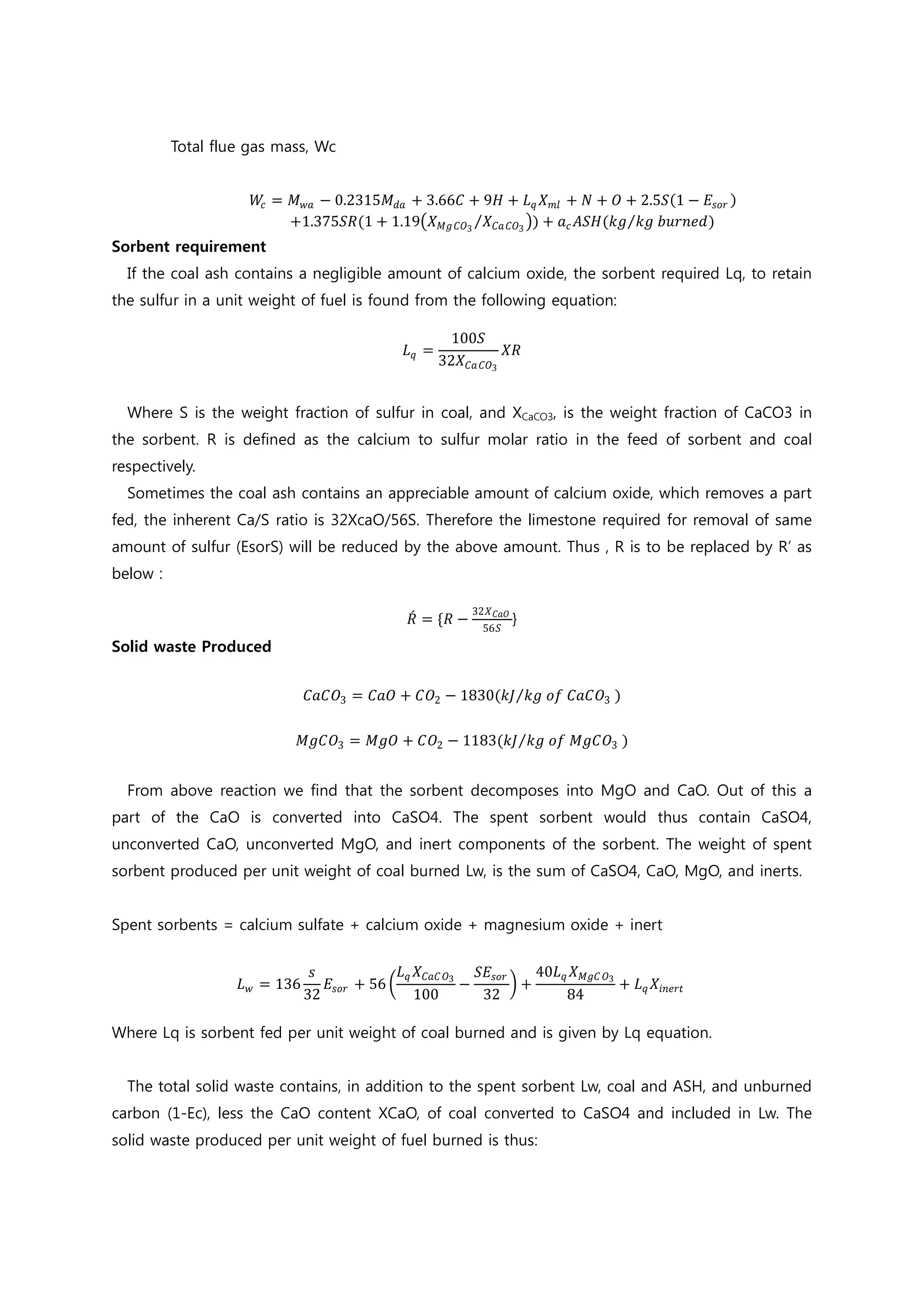 Total flue gas mass, Wc
𝑊𝑊𝑐𝑐 = 𝑀𝑀𝑤𝑤𝑤𝑤 − 0.2315𝑀𝑀𝑑𝑑𝑑𝑑 + 3.66𝐶𝐶 + 9𝐻𝐻 + 𝐿𝐿𝑞𝑞 𝑋𝑋𝑚𝑚𝑚𝑚 + 𝑁𝑁 + 𝑂𝑂 + 2.5𝑆𝑆(1 − 𝐸𝐸𝑠𝑠𝑠𝑠𝑠𝑠 )
+1.375𝑆𝑆𝑆𝑆(1 + 1.19�𝑋𝑋𝑀𝑀𝑀𝑀 𝐶𝐶𝐶𝐶3
𝑋𝑋𝐶𝐶𝐶𝐶 𝐶𝐶𝐶𝐶3
⁄ �) + 𝑎𝑎𝑐𝑐 𝐴𝐴𝐴𝐴𝐴𝐴(𝑘𝑘𝑘𝑘 𝑘𝑘𝑘𝑘 𝑏𝑏𝑏𝑏𝑏𝑏𝑏𝑏𝑏𝑏𝑏𝑏)⁄
Sorbent requirement
If the coal ash contains a negligible amount of calcium oxide, the sorbent required Lq, to retain
the sulfur in a unit weight of fuel is found from the following equation:
𝐿𝐿𝑞𝑞 =
100𝑆𝑆
32𝑋𝑋𝐶𝐶𝐶𝐶 𝐶𝐶𝐶𝐶3
𝑋𝑋𝑋𝑋
Where S is the weight fraction of sulfur in coal, and XCaCO3, is the weight fraction of CaCO3 in
the sorbent. R is defined as the calcium to sulfur molar ratio in the feed of sorbent and coal
respectively.
Sometimes the coal ash contains an appreciable amount of calcium oxide, which removes a part
fed, the inherent Ca/S ratio is 32XcaO/56S. Therefore the limestone required for removal of same
amount of sulfur (EsorS) will be reduced by the above amount. Thus , R is to be replaced by R’ as
below :
𝑅𝑅́ = {𝑅𝑅 −
32𝑋𝑋 𝐶𝐶𝐶𝐶𝐶𝐶
56𝑆𝑆
}
Solid waste Produced
𝐶𝐶𝐶𝐶𝐶𝐶𝑂𝑂3 = 𝐶𝐶𝐶𝐶𝐶𝐶 + 𝐶𝐶𝑂𝑂2 − 1830(𝑘𝑘𝑘𝑘 𝑘𝑘𝑘𝑘 𝑜𝑜𝑜𝑜 𝐶𝐶𝐶𝐶𝐶𝐶𝑂𝑂3⁄ )
𝑀𝑀𝑀𝑀𝑀𝑀𝑂𝑂3 = 𝑀𝑀𝑀𝑀𝑀𝑀 + 𝐶𝐶𝑂𝑂2 − 1183(𝑘𝑘𝑘𝑘 𝑘𝑘𝑘𝑘 𝑜𝑜𝑜𝑜 𝑀𝑀𝑀𝑀𝑀𝑀𝑂𝑂3⁄ )
From above reaction we find that the sorbent decomposes into MgO and CaO. Out of this a
part of the CaO is converted into CaSO4. The spent sorbent would thus contain CaSO4,
unconverted CaO, unconverted MgO, and inert components of the sorbent. The weight of spent
sorbent produced per unit weight of coal burned Lw, is the sum of CaSO4, CaO, MgO, and inerts.
Spent sorbents = calcium sulfate + calcium oxide + magnesium oxide + inert
𝐿𝐿𝑤𝑤 = 136
𝑠𝑠
32
𝐸𝐸𝑠𝑠𝑠𝑠𝑠𝑠 + 56 �
𝐿𝐿𝑞𝑞 𝑋𝑋𝐶𝐶𝐶𝐶𝐶𝐶 𝑂𝑂3
100
−
𝑆𝑆𝑆𝑆𝑠𝑠𝑠𝑠𝑠𝑠
32
� +
40𝐿𝐿𝑞𝑞 𝑋𝑋𝑀𝑀𝑀𝑀𝑀𝑀 𝑂𝑂3
84
+ 𝐿𝐿𝑞𝑞 𝑋𝑋𝑖𝑖𝑖𝑖𝑖𝑖𝑖𝑖𝑖𝑖
Where Lq is sorbent fed per unit weight of coal burned and is given by Lq equation.
The total solid waste contains, in addition to the spent sorbent Lw, coal and ASH, and unburned
carbon (1-Ec), less the CaO content XCaO, of coal converted to CaSO4 and included in Lw. The
solid waste produced per unit weight of fuel burned is thus:
 