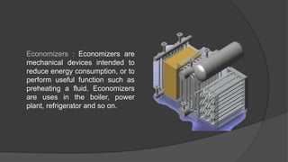 Economizers : Economizers are
mechanical devices intended to
reduce energy consumption, or to
perform useful function such as
preheating a fluid. Economizers
are uses in the boiler, power
plant, refrigerator and so on.
 