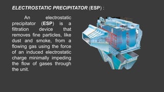 An electrostatic
precipitator (ESP) is a
filtration device that
removes fine particles, like
dust and smoke, from a
flowing gas using the force
of an induced electrostatic
charge minimally impeding
the flow of gases through
the unit.
ELECTROSTATIC PRECIPITATOR (ESP) :
 