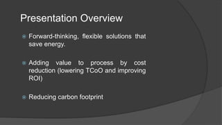 Presentation Overview
 Forward-thinking, flexible solutions that
save energy.
 Adding value to process by cost
reduction (lowering TCoO and improving
ROI)
 Reducing carbon footprint
 