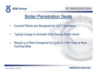 Boiler Penetration Seals

       •       Current Plants are Designed for 24/7 Operation

       •       Typical Usage is Actually Only During Peak Hours

       •       Result is a Plant Designed to Cycle 2 x Per Year is Now
               Cycling Daily




Friday, September 03, 2010
 