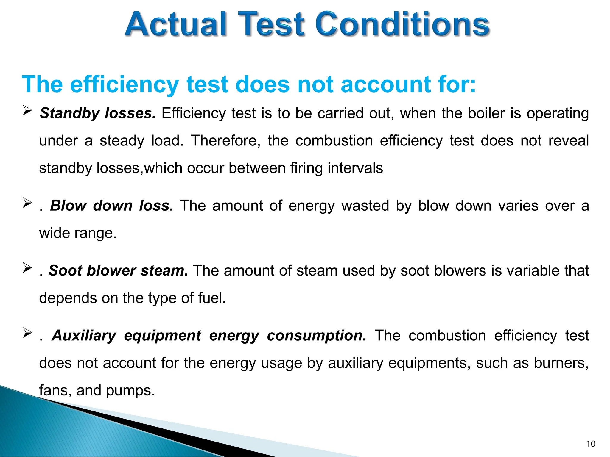 The efficiency test does not account for:
10
 Standby losses. Efficiency test is to be carried out, when the boiler is operating
under a steady load. Therefore, the combustion efficiency test does not reveal
standby losses,which occur between firing intervals
 . Blow down loss. The amount of energy wasted by blow down varies over a
wide range.
 . Soot blower steam. The amount of steam used by soot blowers is variable that
depends on the type of fuel.
 . Auxiliary equipment energy consumption. The combustion efficiency test
does not account for the energy usage by auxiliary equipments, such as burners,
fans, and pumps.
 
