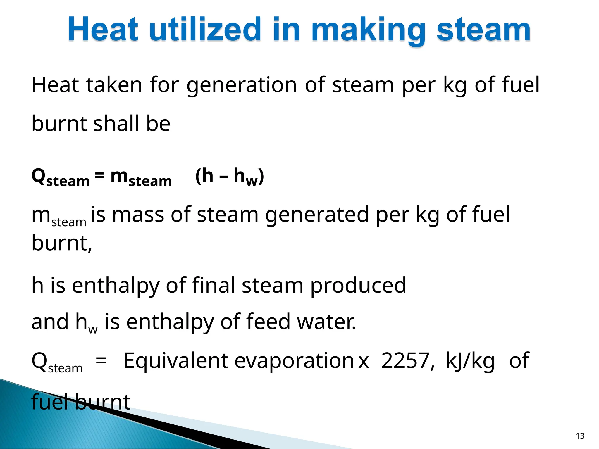 Heat utilized in making steam
13
Heat taken for generation of steam per kg of fuel
burnt shall be
Qsteam = msteam (h – hw)
msteam is mass of steam generated per kg of fuel
burnt,
h is enthalpy of final steam produced
and hw is enthalpy of feed water.
Qsteam = Equivalent evaporationx 2257, kJ/kg of
fuel burnt
 