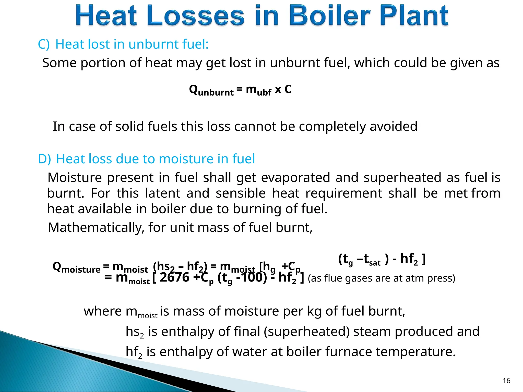 C) Heat lost in unburnt fuel:
Some portion of heat may get lost in unburnt fuel, which could be given as
Qunburnt = mubf x C
In case of solid fuels this loss cannot be completely avoided
D) Heat loss due to moisture in fuel
Moisture present in fuel shall get evaporated and superheated as fuel is
burnt. For this latent and sensible heat requirement shall be met from
heat available in boiler due to burning of fuel.
Mathematically, for unit mass of fuel burnt,
Qmoisture = mmoist (hs2 – hf2) = mmoist [hg +Cp
(tg –tsat ) - hf2 ]
= mmoist [ 2676 +Cp (tg -100) - hf2 ] (as flue gases are at atm press)
where mmoist is mass of moisture per kg of fuel burnt,
hs2 is enthalpy of final (superheated) steam produced and
hf2 is enthalpy of water at boiler furnace temperature.
16
 
