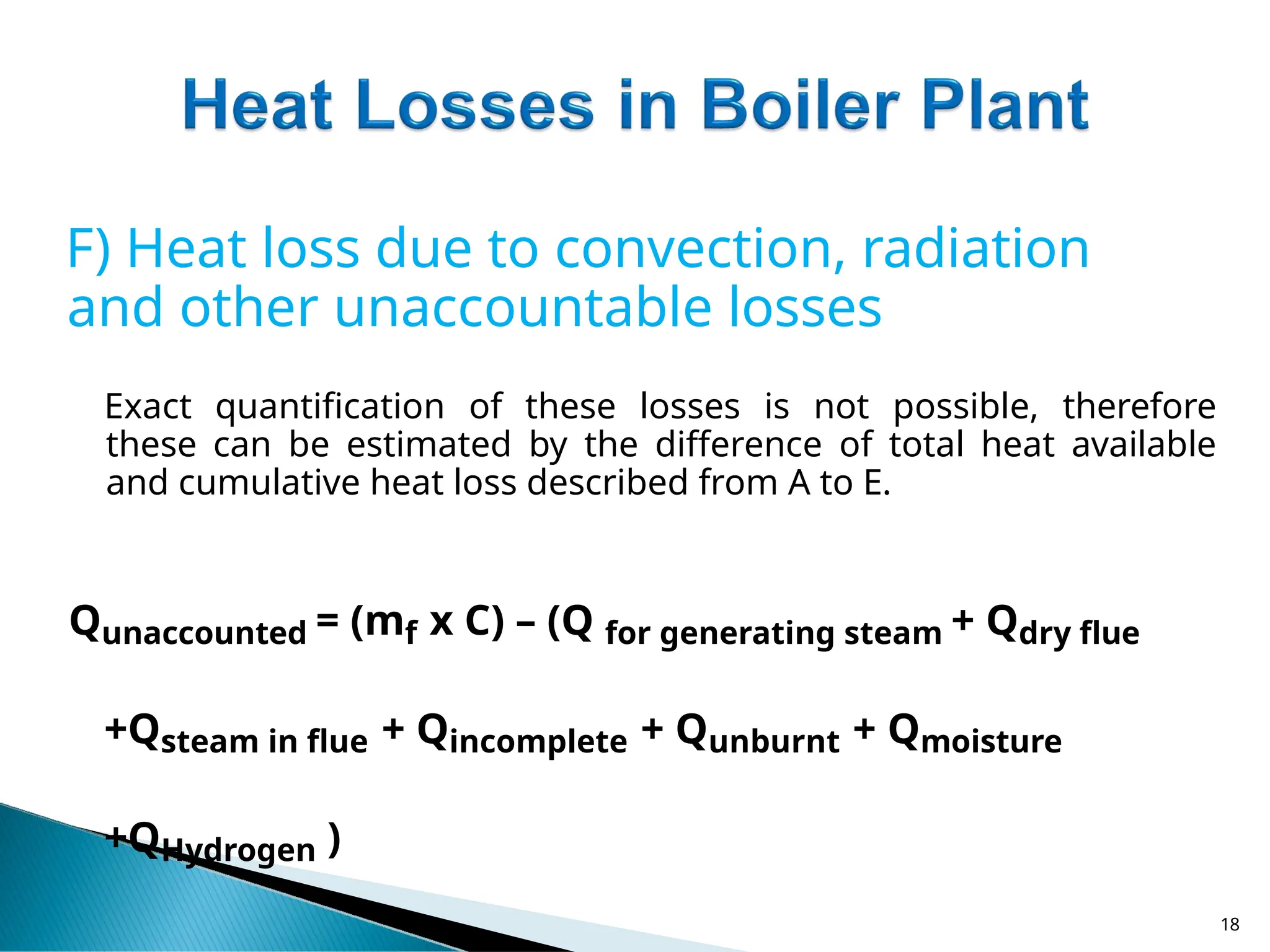 F) Heat loss due to convection, radiation
and other unaccountable losses
Exact quantification of these losses is not possible, therefore
these can be estimated by the difference of total heat available
and cumulative heat loss described from A to E.
Qunaccounted = (mf x C) – (Q for generating steam + Qdry flue
+Qsteam in flue + Qincomplete + Qunburnt + Qmoisture
+QHydrogen )
18
 