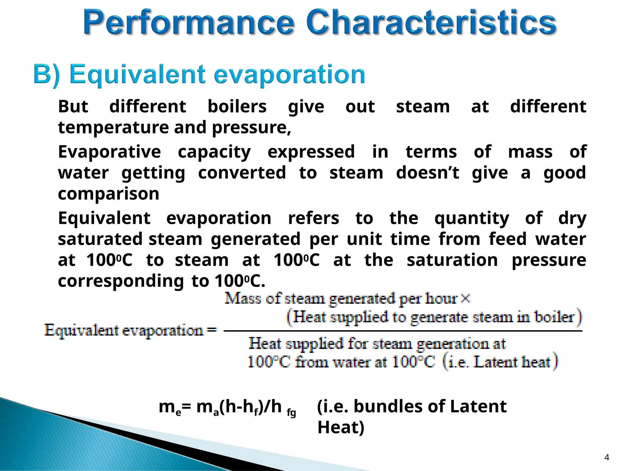 But different boilers give out steam at different
temperature and pressure,
Evaporative capacity expressed in terms of mass of
water getting converted to steam doesn’t give a good
comparison
Equivalent evaporation refers to the quantity of dry
saturated steam generated per unit time from feed water
at 1000C to steam at 1000C at the saturation pressure
corresponding to 1000C.
me= ma(h-hf)/h fg (i.e. bundles of Latent
Heat)
4
 