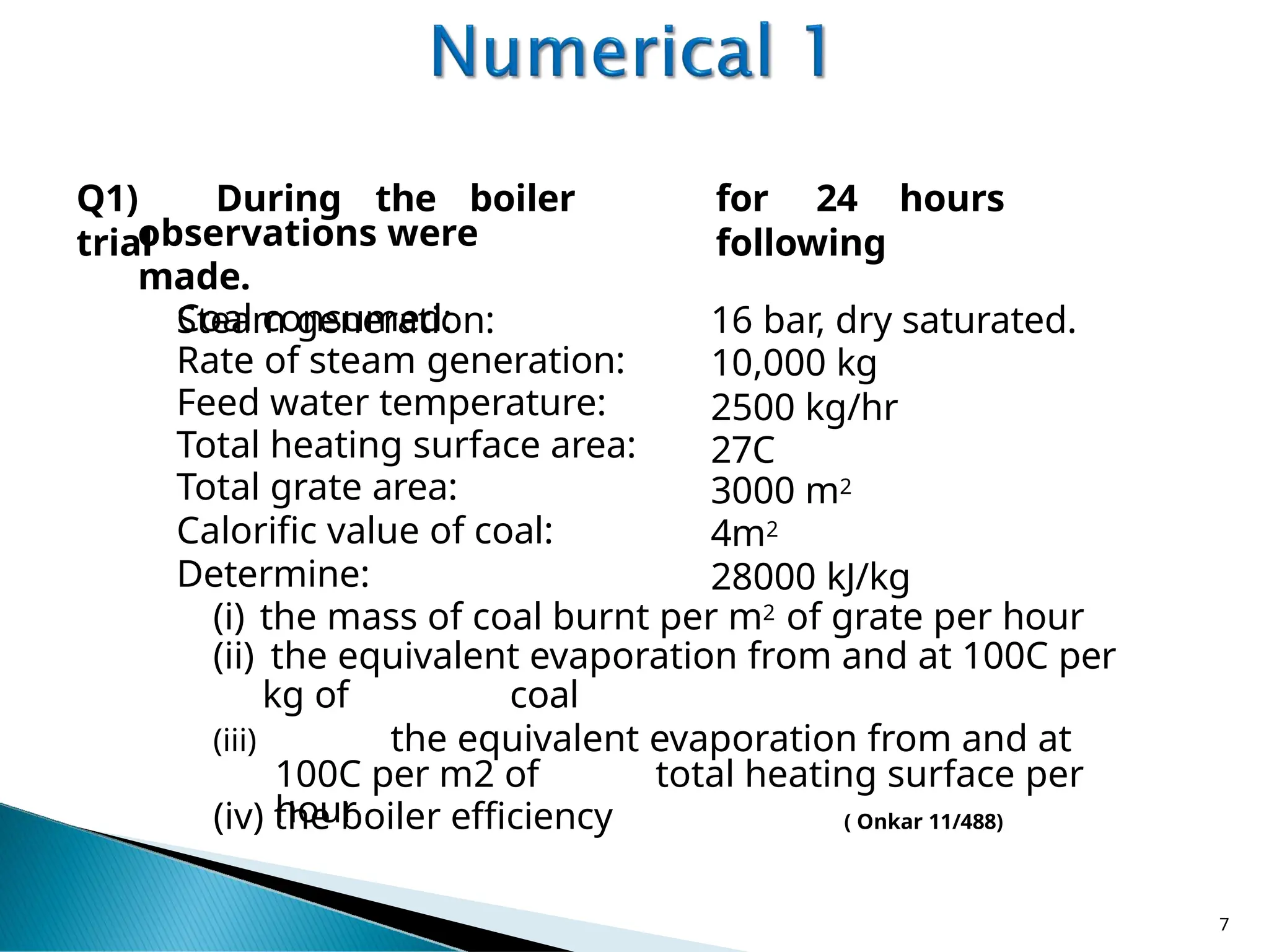 Q1) During the boiler
trial
observations were
made.
Steam generation:
Coal consumed:
Rate of steam generation:
Feed water temperature:
Total heating surface area:
Total grate area:
Calorific value of coal:
for 24 hours
following
16 bar, dry saturated.
10,000 kg
2500 kg/hr
27C
3000 m2
4m2
28000 kJ/kg
Determine:
(i) the mass of coal burnt per m2 of grate per hour
(ii) the equivalent evaporation from and at 100C per
kg of coal
(iii) the equivalent evaporation from and at
100C per m2 of total heating surface per
hour
(iv) the boiler efficiency ( Onkar 11/488)
7
 