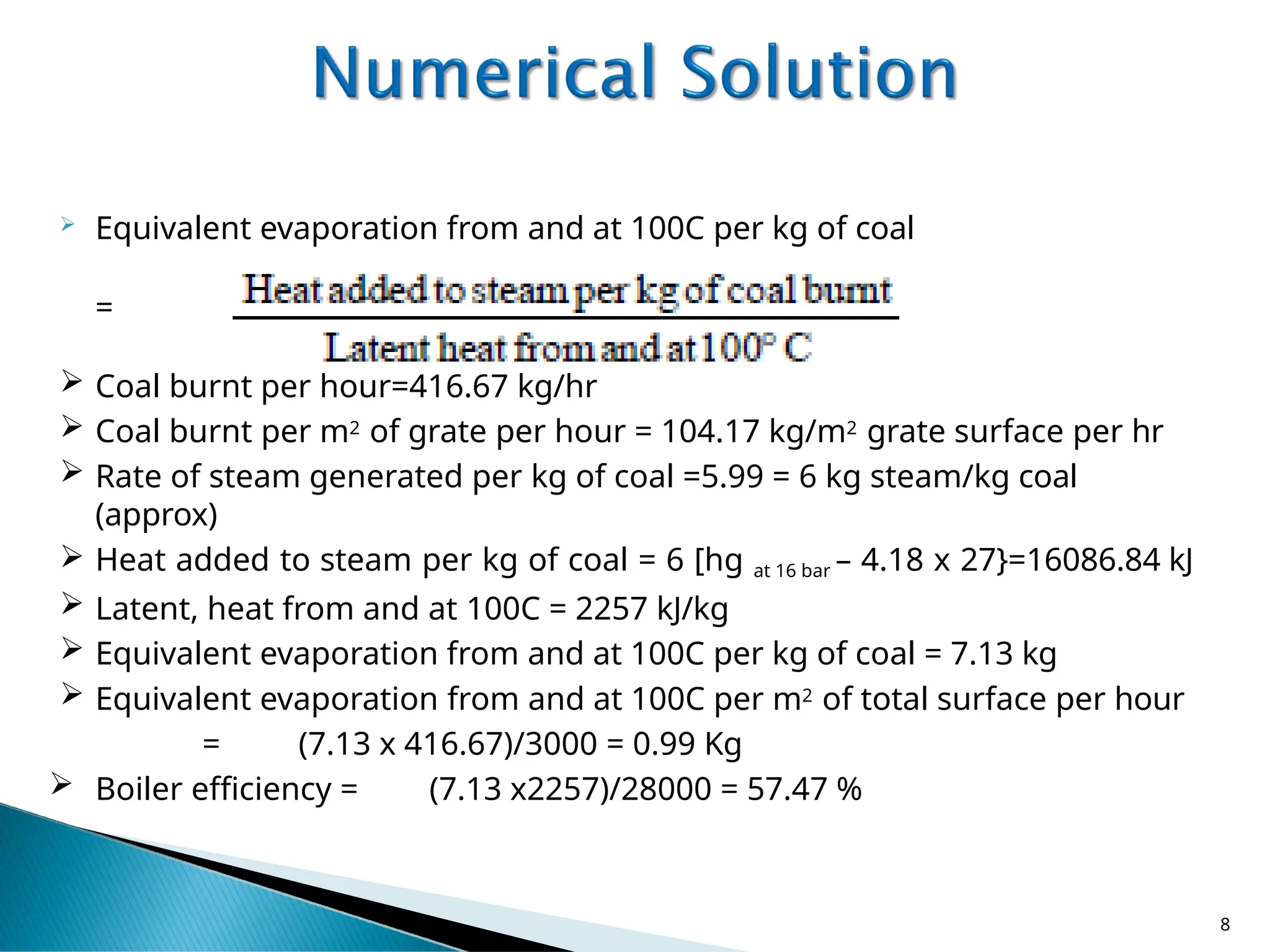  Equivalent evaporation from and at 100C per kg of coal
=
 Coal burnt per hour=416.67 kg/hr
 Coal burnt per m2 of grate per hour = 104.17 kg/m2 grate surface per hr
 Rate of steam generated per kg of coal =5.99 = 6 kg steam/kg coal
(approx)
 Heat added to steam per kg of coal = 6 [hg at 16 bar – 4.18 x 27}=16086.84 kJ
 Latent, heat from and at 100C = 2257 kJ/kg
 Equivalent evaporation from and at 100C per kg of coal = 7.13 kg
 Equivalent evaporation from and at 100C per m2 of total surface per hour
= (7.13 x 416.67)/3000 = 0.99 Kg
 Boiler efficiency = (7.13 x2257)/28000 = 57.47 %
8
 