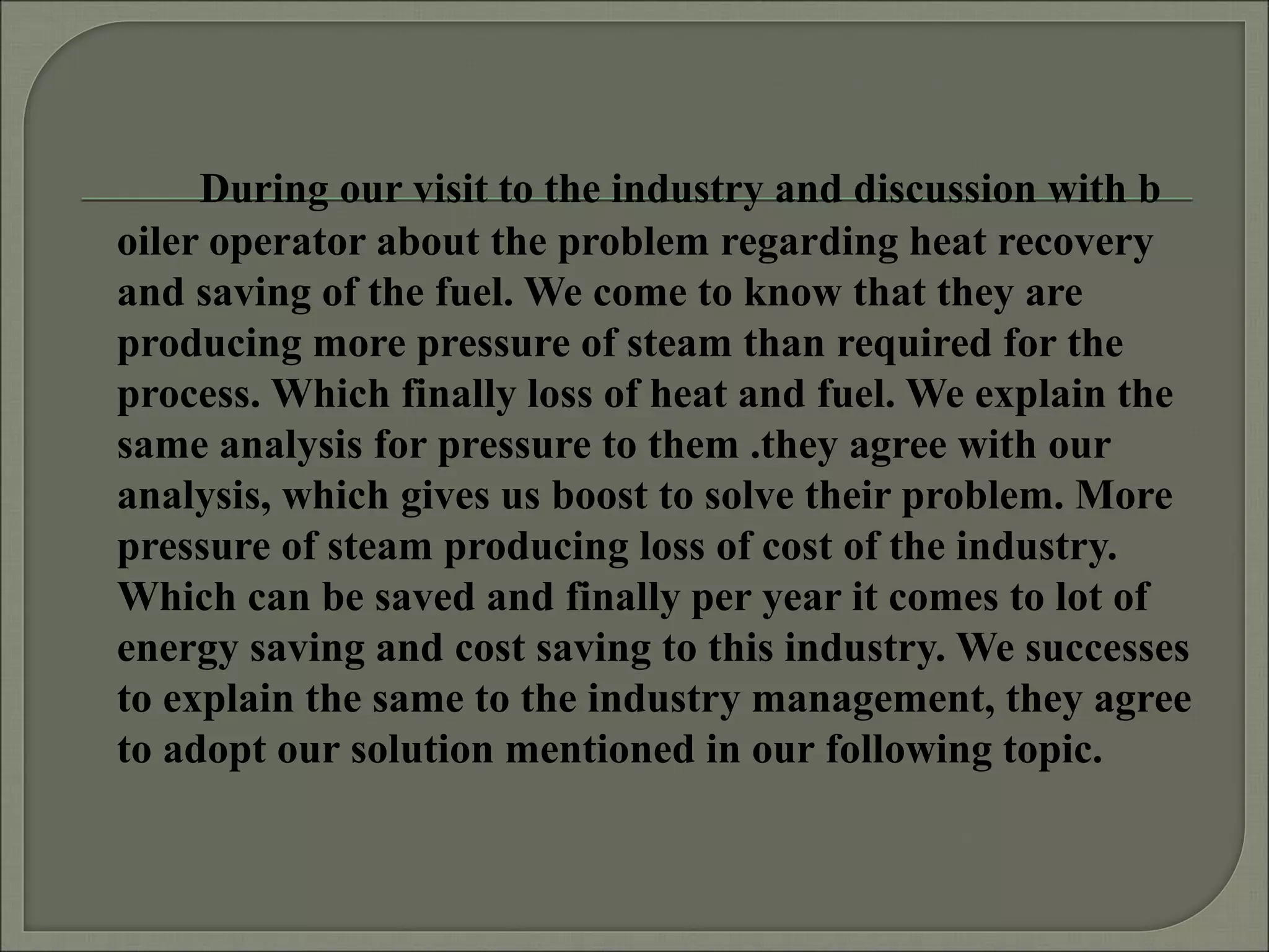 During our visit to the industry and discussion with b
oiler operator about the problem regarding heat recovery
and saving of the fuel. We come to know that they are
producing more pressure of steam than required for the
process. Which finally loss of heat and fuel. We explain the
same analysis for pressure to them .they agree with our
analysis, which gives us boost to solve their problem. More
pressure of steam producing loss of cost of the industry.
Which can be saved and finally per year it comes to lot of
energy saving and cost saving to this industry. We successes
to explain the same to the industry management, they agree
to adopt our solution mentioned in our following topic.
 