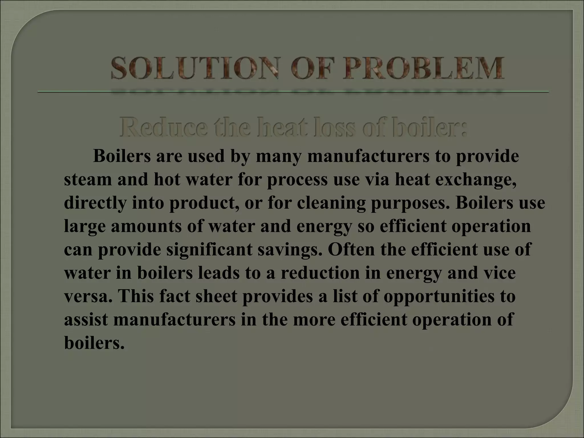 Boilers are used by many manufacturers to provide
steam and hot water for process use via heat exchange,
directly into product, or for cleaning purposes. Boilers use
large amounts of water and energy so efficient operation
can provide significant savings. Often the efficient use of
water in boilers leads to a reduction in energy and vice
versa. This fact sheet provides a list of opportunities to
assist manufacturers in the more efficient operation of
boilers.
 