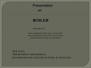 Presentation
on
BOILER
PREPARED BY:
DAVE DARSHAN D.(EN. NO: 131150119017)
DAVE PRASHANT P.(EN. NO: 131150119018)
MODI HAPPY (EN. NO: 131150119035)
SUB: E.M.E
DEPARTMENT: MECHANICAL
SWAMINARAYAN COLLEGE OF ENGG. & TECH.,SAIJ
 