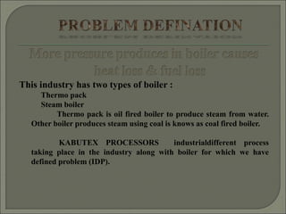 This industry has two types of boiler :
Thermo pack
Steam boiler
Thermo pack is oil fired boiler to produce steam from water.
Other boiler produces steam using coal is knows as coal fired boiler.
KABUTEX PROCESSORS industrialdifferent process
taking place in the industry along with boiler for which we have
defined problem (IDP).
 