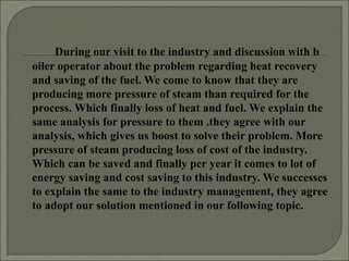 During our visit to the industry and discussion with b
oiler operator about the problem regarding heat recovery
and saving of the fuel. We come to know that they are
producing more pressure of steam than required for the
process. Which finally loss of heat and fuel. We explain the
same analysis for pressure to them .they agree with our
analysis, which gives us boost to solve their problem. More
pressure of steam producing loss of cost of the industry.
Which can be saved and finally per year it comes to lot of
energy saving and cost saving to this industry. We successes
to explain the same to the industry management, they agree
to adopt our solution mentioned in our following topic.
 