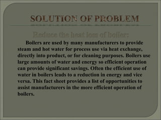Boilers are used by many manufacturers to provide
steam and hot water for process use via heat exchange,
directly into product, or for cleaning purposes. Boilers use
large amounts of water and energy so efficient operation
can provide significant savings. Often the efficient use of
water in boilers leads to a reduction in energy and vice
versa. This fact sheet provides a list of opportunities to
assist manufacturers in the more efficient operation of
boilers.
 
