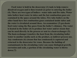 Feed water is held in the desecrator (1) tank to help remove
dissolved oxygen and is then treated (2) prior to entering the boiler
(4). There are two types of boilers - water tube and fire tube. Water
tube boilers heat water in tubes and the hot combustion gases are
contained in the space around the tubes. Fire tube boilers on the
other hand have hot combustion gases contained inside tubes and
the water is circulated around these. An economizer (3) pre-heats
feed water using the flue gases from the boiler’s chimney. The water
is heated in the boiler (4) to produce hot water and/or steam that
can be used directly in the process or sent to a heat-exchanger (5).
The heat-exchanger transfers the heat from the circulating boiler
water to another media such as the product, as indirect process use.
Any condensate (6) (steam that has condensed) is captured and
returned to the desecrator for reuse. Because the buildup of
contaminants in the circulating water can cause biological growth,
corrosion and scale, a portion of the circulating water is blown
down (7)
 