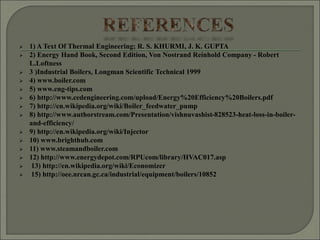  1) A Text Of Thermal Engineering; R. S. KHURMI, J. K. GUPTA
 2) Energy Hand Book, Second Edition, Von Nostrand Reinhold Company - Robert
L.Loftness
 3 )Industrial Boilers, Longman Scientific Technical 1999
 4) www.boiler.com
 5) www.eng-tips.com
 6) http://www.cedengineering.com/upload/Energy%20Efficiency%20Boilers.pdf
 7) http://en.wikipedia.org/wiki/Boiler_feedwater_pump
 8) http://www.authorstream.com/Presentation/vishnuvashist-828523-heat-loss-in-boiler-
and-efficiency/
 9) http://en.wikipedia.org/wiki/Injector
 10) www.brighthub.com
 11) www.steamandboiler.com
 12) http://www.energydepot.com/RPUcom/library/HVAC017.asp
 13) http://en.wikipedia.org/wiki/Economizer
 15) http://oee.nrcan.gc.ca/industrial/equipment/boilers/10852
 