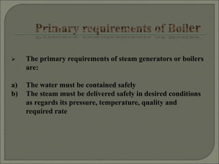  The primary requirements of steam generators or boilers
are:
a) The water must be contained safely
b) The steam must be delivered safely in desired conditions
as regards its pressure, temperature, quality and
required rate
 