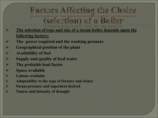  The selection of type and size of a steam boiler depends upon the
following factors:
 The power required and the working pressure
 Geographical position of the plant
 Availability of fuel
 Supply and quality of feed water
 The probable load factor
 Space available
 Labour available
 Adaptability to the type of furnace and stoker
 Steam pressure and superheat desired
 Nature and intensity of draught
 