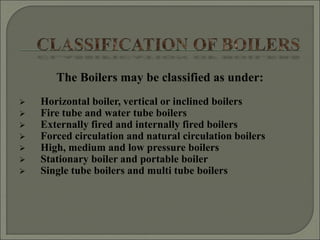 The Boilers may be classified as under:
 Horizontal boiler, vertical or inclined boilers
 Fire tube and water tube boilers
 Externally fired and internally fired boilers
 Forced circulation and natural circulation boilers
 High, medium and low pressure boilers
 Stationary boiler and portable boiler
 Single tube boilers and multi tube boilers
 