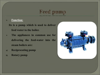  Function:
Its is a pump which is used to deliver
feed water to the boiler.
 The appliances in common use for
delivering the feed-water into the
steam boilers are:
a) Reciprocating pump
b) Rotary pump
 