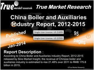 True Market Research
China Boiler and Auxiliaries
Industry Report, 2012-2015
©True Market Research
Single User License: US $1899
Single User License: US $2999
Report Description :
According to China Boiler and Auxiliaries Industry Report, 2012-2015
released by Sino Market Insight, the revenue of Chinese boiler and
auxiliaries industry is estimated to rise 21.48% over 2011 to RMB 175.8
billion in 2015.
 