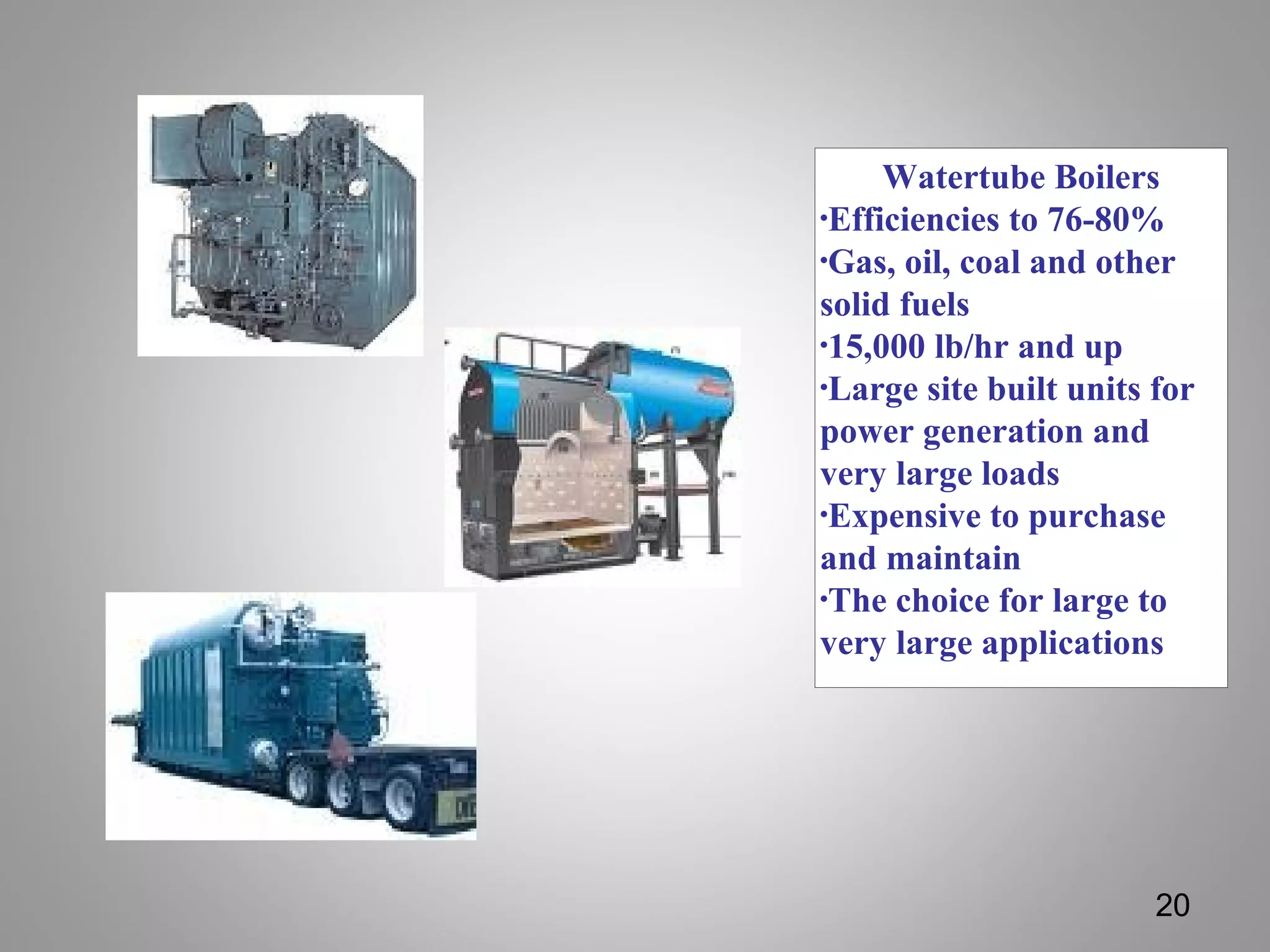 Watertube Boilers
•Efficiencies to 76-80%
•Gas, oil, coal and other
solid fuels
•15,000 lb/hr and up
•Large site built units for
power generation and
very large loads
•Expensive to purchase
and maintain
•The choice for large to
very large applications
20
 