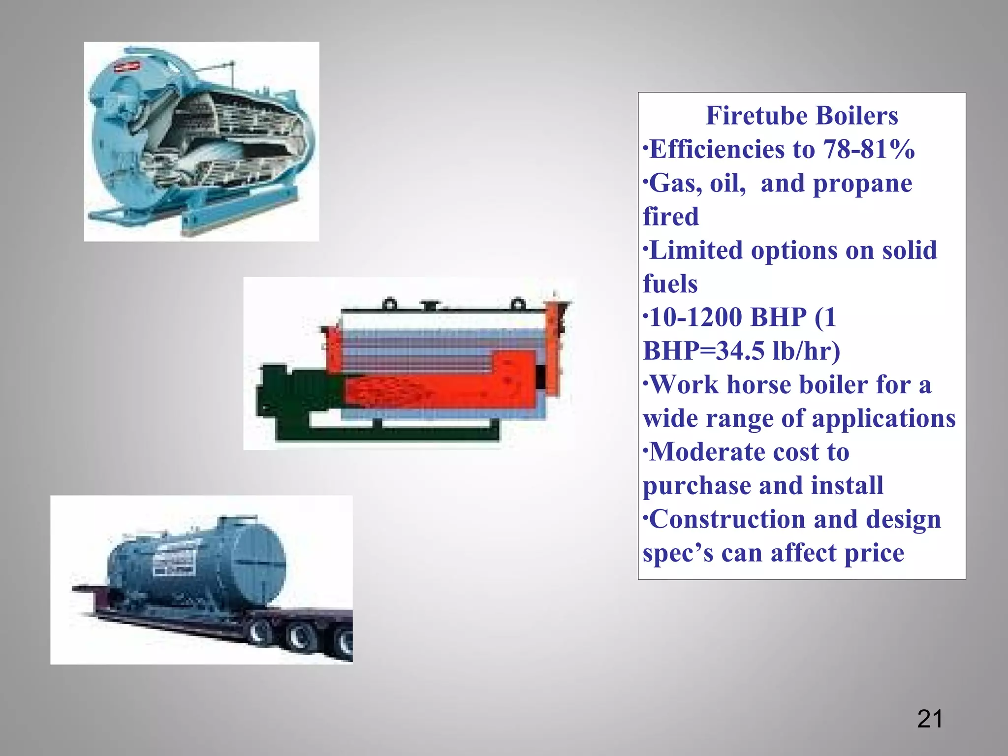 Firetube Boilers
•Efficiencies to 78-81%
•Gas, oil, and propane
fired
•Limited options on solid
fuels
•10-1200 BHP (1
BHP=34.5 lb/hr)
•Work horse boiler for a
wide range of applications
•Moderate cost to
purchase and install
•Construction and design
spec’s can affect price
21
 