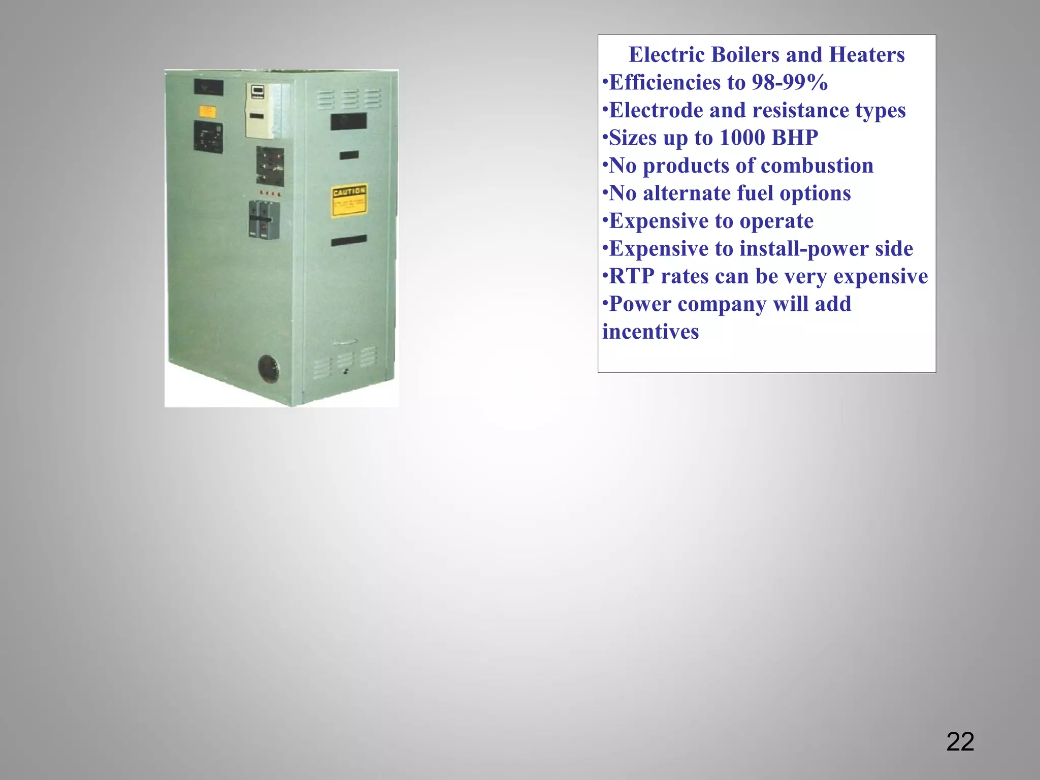 Electric Boilers and Heaters
•Efficiencies to 98-99%
•Electrode and resistance types
•Sizes up to 1000 BHP
•No products of combustion
•No alternate fuel options
•Expensive to operate
•Expensive to install-power side
•RTP rates can be very expensive
•Power company will add
incentives
22
 