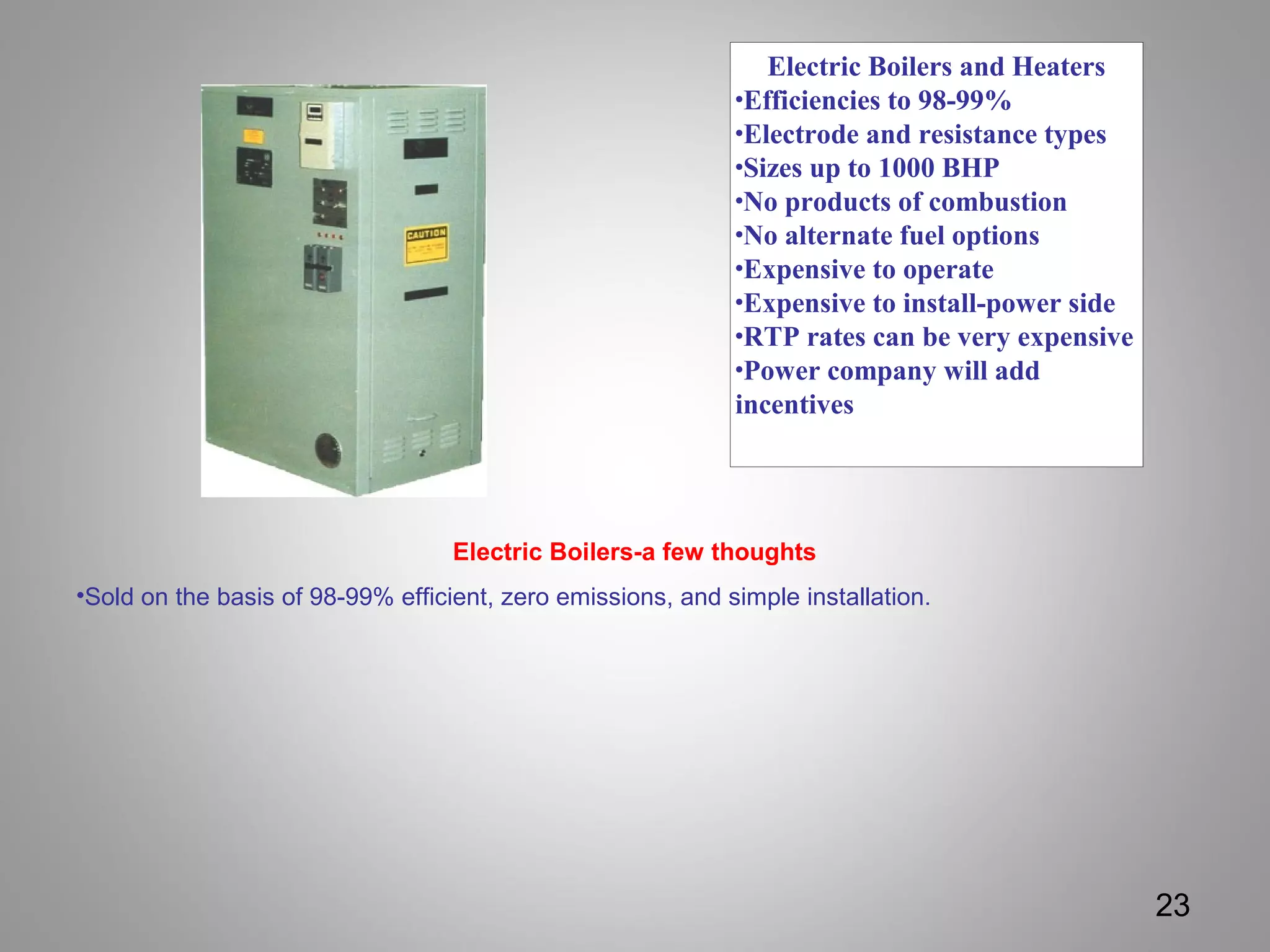 Electric Boilers and Heaters
•Efficiencies to 98-99%
•Electrode and resistance types
•Sizes up to 1000 BHP
•No products of combustion
•No alternate fuel options
•Expensive to operate
•Expensive to install-power side
•RTP rates can be very expensive
•Power company will add
incentives
23
Electric Boilers-a few thoughts
•Sold on the basis of 98-99% efficient, zero emissions, and simple installation.
 