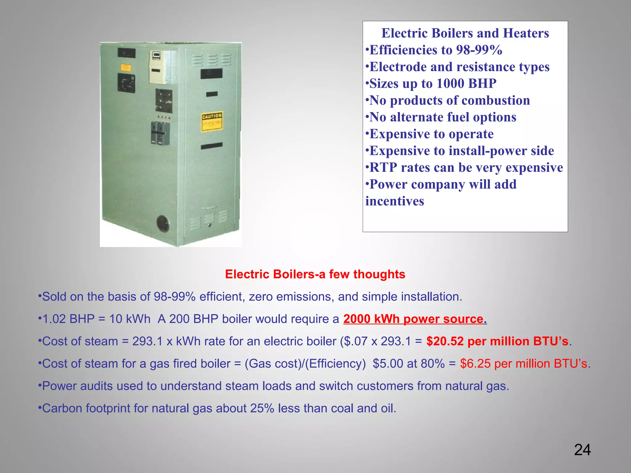 Electric Boilers and Heaters
•Efficiencies to 98-99%
•Electrode and resistance types
•Sizes up to 1000 BHP
•No products of combustion
•No alternate fuel options
•Expensive to operate
•Expensive to install-power side
•RTP rates can be very expensive
•Power company will add
incentives
24
Electric Boilers-a few thoughts
•Sold on the basis of 98-99% efficient, zero emissions, and simple installation.
•1.02 BHP = 10 kWh A 200 BHP boiler would require a 2000 kWh power source.
•Cost of steam = 293.1 x kWh rate for an electric boiler ($.07 x 293.1 = $20.52 per million BTU’s.
•Cost of steam for a gas fired boiler = (Gas cost)/(Efficiency) $5.00 at 80% = $6.25 per million BTU’s.
•Power audits used to understand steam loads and switch customers from natural gas.
•Carbon footprint for natural gas about 25% less than coal and oil.
 