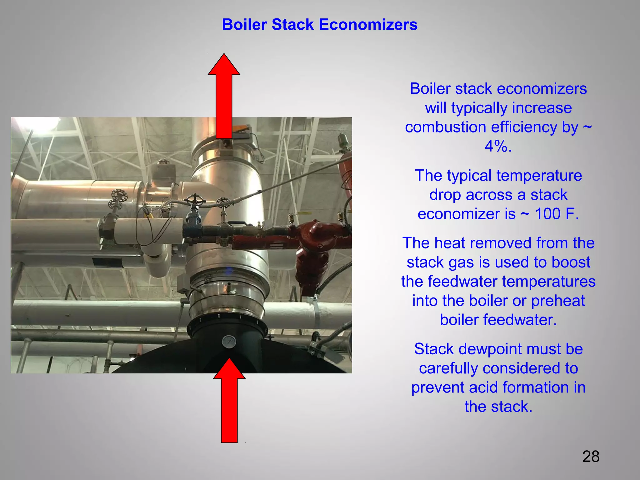 28
Boiler Stack Economizers
Boiler stack economizers
will typically increase
combustion efficiency by ~
4%.
The typical temperature
drop across a stack
economizer is ~ 100 F.
The heat removed from the
stack gas is used to boost
the feedwater temperatures
into the boiler or preheat
boiler feedwater.
Stack dewpoint must be
carefully considered to
prevent acid formation in
the stack.
 