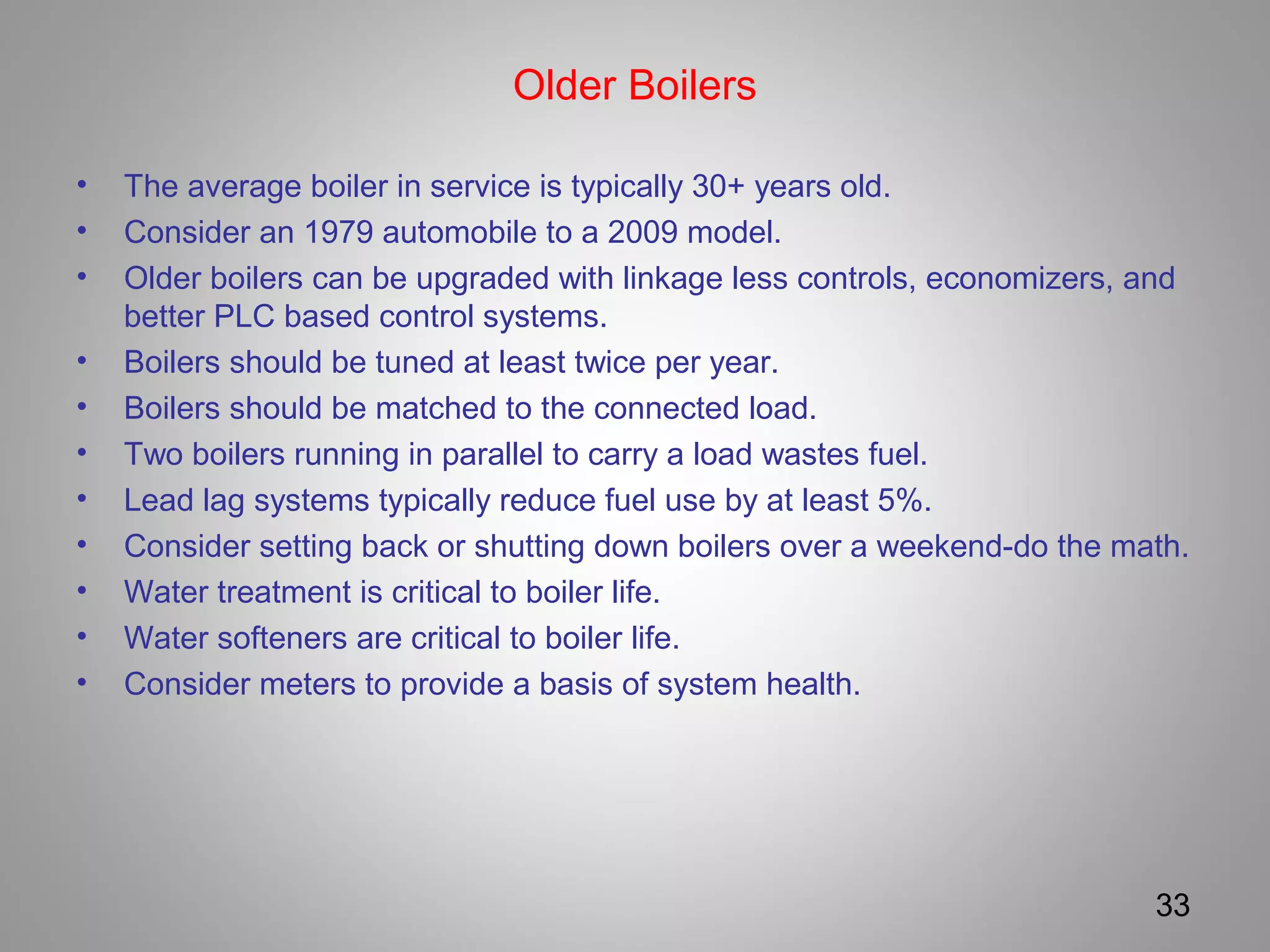 Older Boilers
• The average boiler in service is typically 30+ years old.
• Consider an 1979 automobile to a 2009 model.
• Older boilers can be upgraded with linkage less controls, economizers, and
better PLC based control systems.
• Boilers should be tuned at least twice per year.
• Boilers should be matched to the connected load.
• Two boilers running in parallel to carry a load wastes fuel.
• Lead lag systems typically reduce fuel use by at least 5%.
• Consider setting back or shutting down boilers over a weekend-do the math.
• Water treatment is critical to boiler life.
• Water softeners are critical to boiler life.
• Consider meters to provide a basis of system health.
33
 