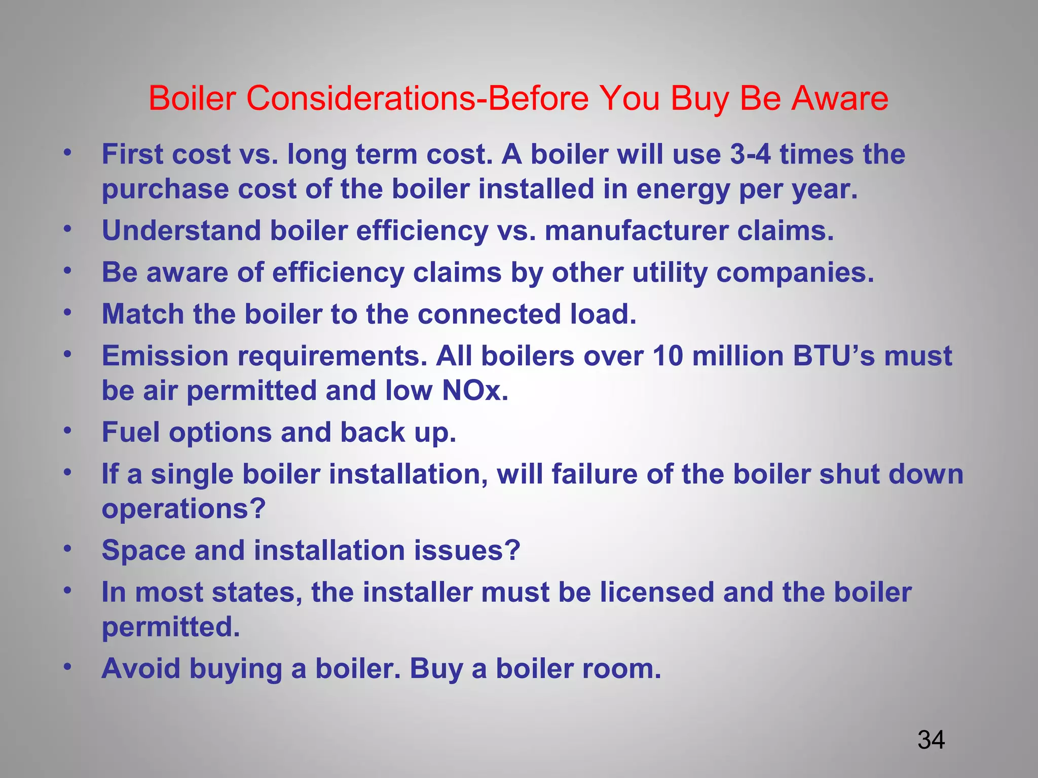 Boiler Considerations-Before You Buy Be Aware
• First cost vs. long term cost. A boiler will use 3-4 times the
purchase cost of the boiler installed in energy per year.
• Understand boiler efficiency vs. manufacturer claims.
• Be aware of efficiency claims by other utility companies.
• Match the boiler to the connected load.
• Emission requirements. All boilers over 10 million BTU’s must
be air permitted and low NOx.
• Fuel options and back up.
• If a single boiler installation, will failure of the boiler shut down
operations?
• Space and installation issues?
• In most states, the installer must be licensed and the boiler
permitted.
• Avoid buying a boiler. Buy a boiler room.
34
 