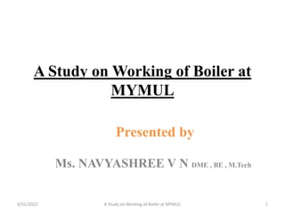 A Study on Working of Boiler at
MYMUL
Presented by
Ms. NAVYASHREE V N DME , BE , M.Tech
3/31/2022 A Study on Working of Boiler at MYMUL 1
 