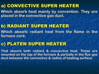 a) CONVECTIVE SUPER HEATER
a) CONVECTIVE SUPER HEATER
Which absorb heat mainly by convention. They are
Which absorb heat mainly by convention. They are
placed in the convective gas duct.
placed in the convective gas duct.
b) RADIANT SUPER HEATER
b) RADIANT SUPER HEATER
Which absorb radiant heat from the flame in the
Which absorb radiant heat from the flame in the
furnace core.
furnace core.
c) PLATEN SUPER HEATER
c) PLATEN SUPER HEATER
That absorb both radiant & convective heat. These are
That absorb both radiant & convective heat. These are
mounted on the top of the furnace & partially in the flue gas
mounted on the top of the furnace & partially in the flue gas
duct between the convective & radios of heating surface.
duct between the convective & radios of heating surface.
 