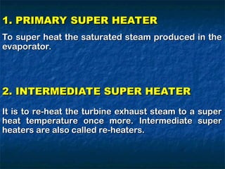 1. PRIMARY SUPER HEATER
1. PRIMARY SUPER HEATER
To super heat the saturated steam produced in the
To super heat the saturated steam produced in the
evaporator.
evaporator.
2. INTERMEDIATE SUPER HEATER
2. INTERMEDIATE SUPER HEATER
It is to re-heat the turbine exhaust steam to a super
It is to re-heat the turbine exhaust steam to a super
heat temperature once more. Intermediate super
heat temperature once more. Intermediate super
heaters are also called re-heaters.
heaters are also called re-heaters.
 