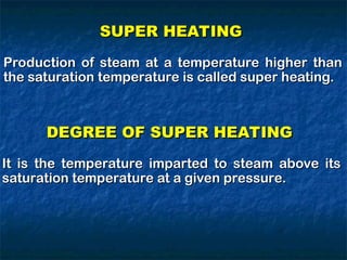 SUPER HEATING
SUPER HEATING
Production of steam at a temperature higher than
Production of steam at a temperature higher than
the saturation temperature is called super heating.
the saturation temperature is called super heating.
DEGREE OF SUPER HEATING
DEGREE OF SUPER HEATING
It is the temperature imparted to steam above its
It is the temperature imparted to steam above its
saturation temperature at a given pressure.
saturation temperature at a given pressure.
 