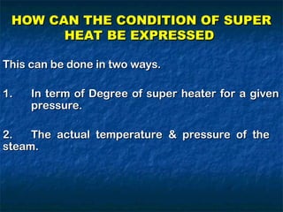 HOW CAN THE CONDITION OF SUPER
HOW CAN THE CONDITION OF SUPER
HEAT BE EXPRESSED
HEAT BE EXPRESSED
This can be done in two ways.
This can be done in two ways.
1.
1. In term of Degree of super heater for a given
In term of Degree of super heater for a given
pressure.
pressure.
2.
2. The actual temperature & pressure of the
The actual temperature & pressure of the
steam.
steam.
 