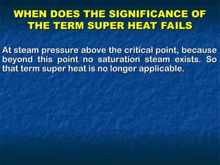 At steam pressure above the critical point, because
At steam pressure above the critical point, because
beyond this point no saturation steam exists. So
beyond this point no saturation steam exists. So
that term super heat is no longer applicable.
that term super heat is no longer applicable.
WHEN DOES THE SIGNIFICANCE OF
WHEN DOES THE SIGNIFICANCE OF
THE TERM SUPER HEAT FAILS
THE TERM SUPER HEAT FAILS
 