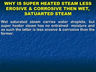 Wet saturated steam carries water droplets, but
Wet saturated steam carries water droplets, but
super heater steam has no entrained moisture and
super heater steam has no entrained moisture and
as such the latter is less erosive & corrosive than the
as such the latter is less erosive & corrosive than the
former.
former.
WHY IS SUPER HEATED STEAM LESS
WHY IS SUPER HEATED STEAM LESS
EROSIVE & CORROSIVE THEN WET,
EROSIVE & CORROSIVE THEN WET,
SATUARTED STEAM
SATUARTED STEAM
 