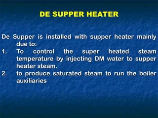 De Supper is installed with supper heater mainly
De Supper is installed with supper heater mainly
due to:
due to:
1.
1. To control the super heated steam
To control the super heated steam
temperature by injecting DM water to supper
temperature by injecting DM water to supper
heater steam.
heater steam.
2.
2. to produce saturated steam to run the boiler
to produce saturated steam to run the boiler
auxiliaries
auxiliaries
DE SUPPER HEATER
 