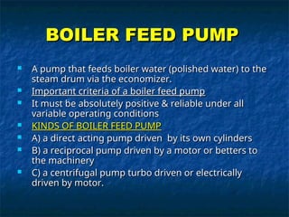 BOILER FEED PUMP
BOILER FEED PUMP
 A pump that feeds boiler water (polished water) to the
A pump that feeds boiler water (polished water) to the
steam drum via the economizer.
steam drum via the economizer.
 Important criteria of a boiler feed pump
Important criteria of a boiler feed pump
 It must be absolutely positive & reliable under all
It must be absolutely positive & reliable under all
variable operating conditions
variable operating conditions
 KINDS OF BOILER FEED PUMP
KINDS OF BOILER FEED PUMP
 A) a direct acting pump driven by its own cylinders
A) a direct acting pump driven by its own cylinders
 B) a reciprocal pump driven by a motor or betters to
B) a reciprocal pump driven by a motor or betters to
the machinery
the machinery
 C) a centrifugal pump turbo driven or electrically
C) a centrifugal pump turbo driven or electrically
driven by motor.
driven by motor.
 