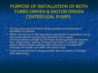 PURPOSE OF INSTALLATION OF BOTH
PURPOSE OF INSTALLATION OF BOTH
TURBO DRIVEN & MOTOR DRIVEN
TURBO DRIVEN & MOTOR DRIVEN
CENTRIFUGAL PUMPS
CENTRIFUGAL PUMPS
 During start up, the motor driven pumps are lined up to
During start up, the motor driven pumps are lined up to
establish circulation.
establish circulation.
 When the unit is in full operation and steam is available, one or
When the unit is in full operation and steam is available, one or
two turbo driven pumps may be lined up to spare
two turbo driven pumps may be lined up to spare
corresponding number (s) of motor driven pumps for reserve,
corresponding number (s) of motor driven pumps for reserve,
rest, repairing or saving of electricity which is costlier than
rest, repairing or saving of electricity which is costlier than
steam. Motor driven pumps will continue to circulate BFP
steam. Motor driven pumps will continue to circulate BFP
through the boiler unit when the latter trips.
through the boiler unit when the latter trips.
 Turbo driven pump is always prefer due to steam is cheaper
Turbo driven pump is always prefer due to steam is cheaper
than electricity.
than electricity.
 