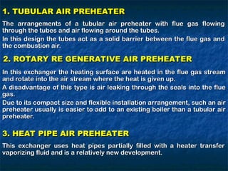 1. TUBULAR AIR PREHEATER
1. TUBULAR AIR PREHEATER
The arrangements of a tubular air preheater with flue gas flowing
The arrangements of a tubular air preheater with flue gas flowing
through the tubes and air flowing around the tubes.
through the tubes and air flowing around the tubes.
In this design the tubes act as a solid barrier between the flue gas and
In this design the tubes act as a solid barrier between the flue gas and
the combustion air.
the combustion air.
2. ROTARY RE GENERATIVE AIR PREHEATER
2. ROTARY RE GENERATIVE AIR PREHEATER
In this exchanger the heating surface are heated in the flue gas stream
In this exchanger the heating surface are heated in the flue gas stream
and rotate into the air stream where the heat is given up.
and rotate into the air stream where the heat is given up.
A disadvantage of this type is air leaking through the seals into the flue
A disadvantage of this type is air leaking through the seals into the flue
gas.
gas.
Due to its compact size and flexible installation arrangement, such an air
Due to its compact size and flexible installation arrangement, such an air
preheater usually is easier to add to an existing boiler than a tubular air
preheater usually is easier to add to an existing boiler than a tubular air
preheater.
preheater.
3. HEAT PIPE AIR PREHEATER
3. HEAT PIPE AIR PREHEATER
This exchanger uses heat pipes partially filled with a heater transfer
This exchanger uses heat pipes partially filled with a heater transfer
vaporizing fluid and is a relatively new development.
vaporizing fluid and is a relatively new development.
 