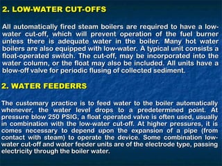 2. LOW-WATER CUT-OFFS
2. LOW-WATER CUT-OFFS
All automatically fired steam boilers are required to have a low-
All automatically fired steam boilers are required to have a low-
water cut-off, which will prevent operation of the fuel burner
water cut-off, which will prevent operation of the fuel burner
unless there is adequate water in the boiler. Many hot water
unless there is adequate water in the boiler. Many hot water
boilers are also equipped with low-water. A typical unit consists a
boilers are also equipped with low-water. A typical unit consists a
float-operated switch. The cut-off, may be incorporated into the
float-operated switch. The cut-off, may be incorporated into the
water column, or the float may also be included. All units have a
water column, or the float may also be included. All units have a
blow-off valve for periodic flusing of collected sediment.
blow-off valve for periodic flusing of collected sediment.
2. WATER FEEDERRS
2. WATER FEEDERRS
The customary practice is to feed water to the boiler automatically
The customary practice is to feed water to the boiler automatically
whenever, the water level drops to a predetermined point. At
whenever, the water level drops to a predetermined point. At
pressure blow 250 PSIG, a float operated valve is often used, usually
pressure blow 250 PSIG, a float operated valve is often used, usually
in combination with the low-water cut-off. At higher pressures, it is
in combination with the low-water cut-off. At higher pressures, it is
comes necessary to depend upon the expansion of a pipe (from
comes necessary to depend upon the expansion of a pipe (from
contact with steam) to operate the device. Some combination low-
contact with steam) to operate the device. Some combination low-
water cut-off and water feeder units are of the electrode type, passing
water cut-off and water feeder units are of the electrode type, passing
electricity through the boiler water.
electricity through the boiler water.
 